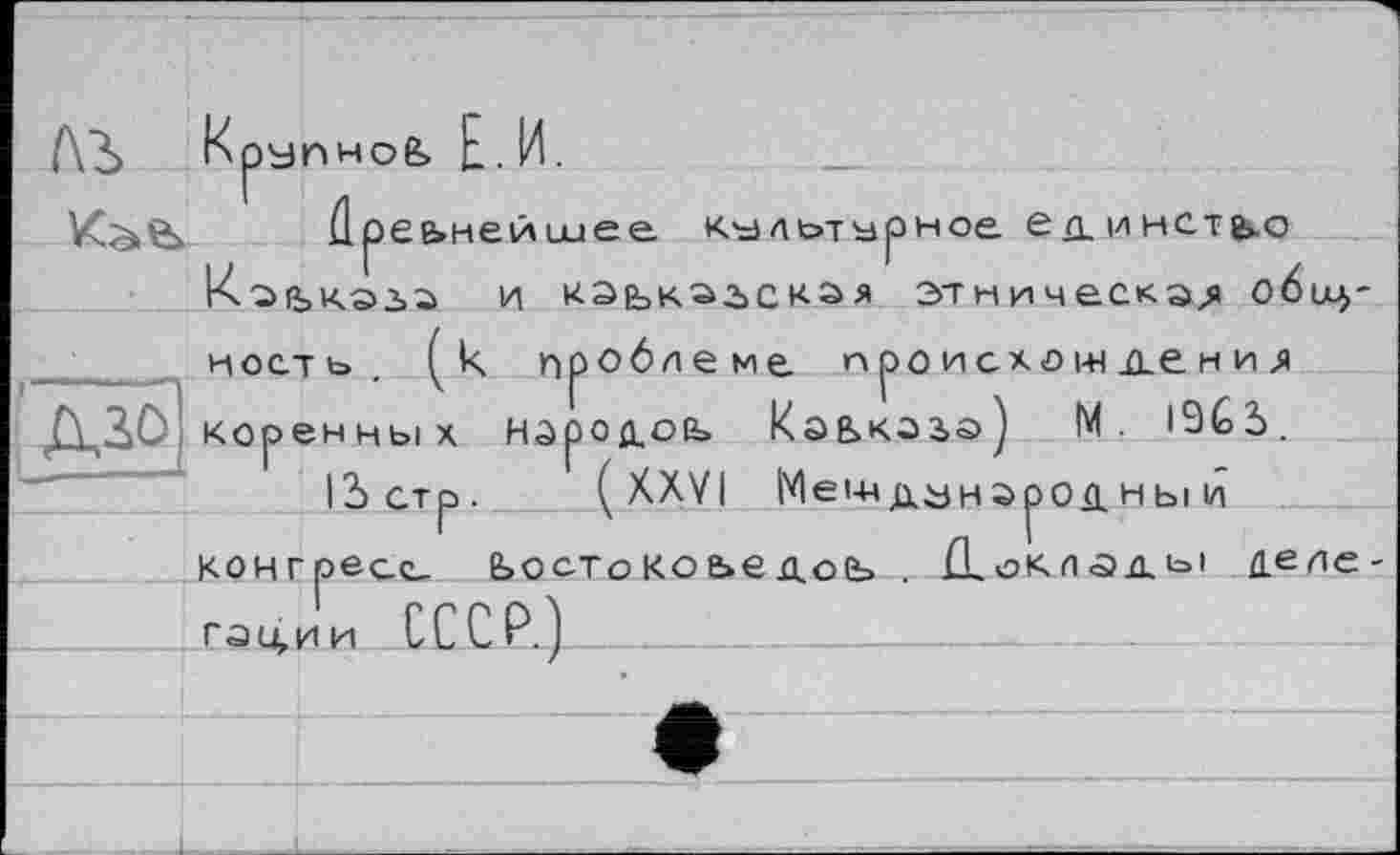 ﻿ЛЬ Крупное, Е . И.
Кэ.е>	Пр еьнеишее культурное еп.инст^о
Каскада и кэькагская этническая общ-
ность. (к проблеме п ро и схо ж де н и л ДД0 коренных народов Кэькагэ) М. 19СЬ.
12>стр. (XXVI Международны и конгресс- Ьостокоьедоь . Нохлады делегации СССР.)___________